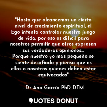 "Hasta que alcancemos un cierto nivel de crecimiento espiritual, el Ego intenta controlar nuestro juego de vida, por eso es difícil para nosotros permitir que otros expresen sus verdaderas opiniones...
Porque nuestro yo más pequeño se siente desafiado y piensa que es ellos o nosotros quienes deben estar equivocados"