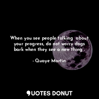 When you see people talking  about your progress, do not worry dogs bark when they see a new thing .