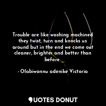 Trouble are like washing machined they twist, turn and knocks us around but in the end we come out cleaner, brighter and better than before.