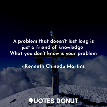 A problem that doesn't last long is just a friend of knowledge 
What you don't know is your problem