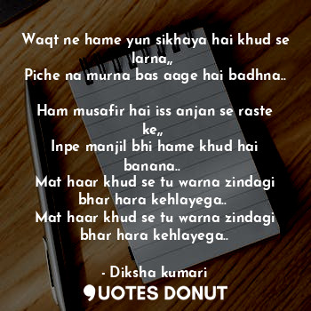 Waqt ne hame yun sikhaya hai khud se larna,, 
Piche na murna bas aage hai badhna.. 
Ham musafir hai iss anjan se raste ke,, 
Inpe manjil bhi hame khud hai banana.. 
Mat haar khud se tu warna zindagi bhar hara kehlayega.. 
Mat haar khud se tu warna zindagi bhar hara kehlayega..