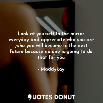  Look at yourself in the mirror everyday and appreciate who you are ,who you will... - Maddykay - Quotes Donut