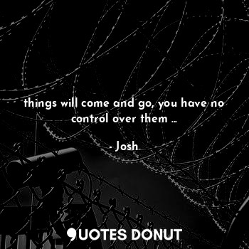 things will come and go, you have no control over them ...