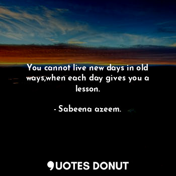 You cannot live new days in old ways,when each day gives you a lesson.