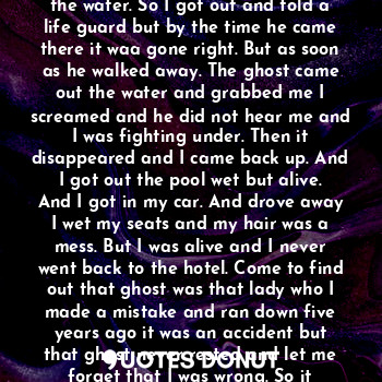 When I was at the hotel it had a pool. But something was strange about that because
It was faces and ghost appearing in the water. So I got out and told a life guard but by the time he came there it waa gone right. But as soon as he walked away. The ghost came out the water and grabbed me I screamed and he did not hear me and I was fighting under. Then it disappeared and I came back up. And I got out the pool wet but alive. And I got in my car. And drove away I wet my seats and my hair was a mess. But I was alive and I never went back to the hotel. Come to find out that ghost was that lady who I made a mistake and ran down five years ago it was an accident but that ghost never rested and let me forget that I was wrong. So it haunted me for the mistakes I made on a cold winter's night.