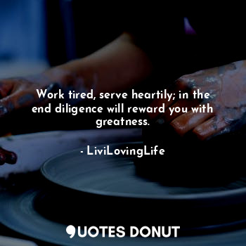 Work tired, serve heartily; in the end diligence will reward you with greatness.