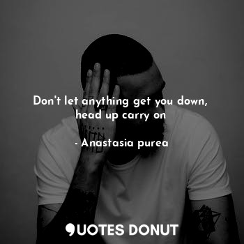 Don't let anything get you down, 
head up carry on