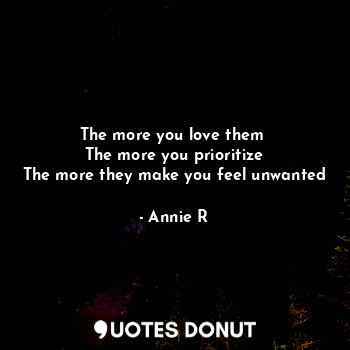The more you love them 
The more you prioritize
The more they make you feel unwanted
