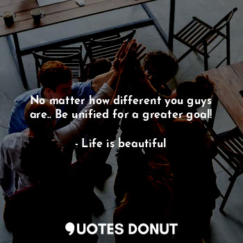No matter how different you guys are.. Be unified for a greater goal!