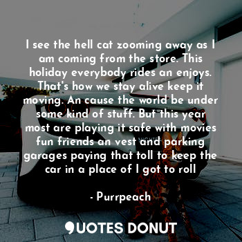 I see the hell cat zooming away as I am coming from the store. This holiday everybody rides an enjoys. That's how we stay alive keep it moving. An cause the world be under some kind of stuff. But this year most are playing it safe with movies fun friends an vest and parking garages paying that toll to keep the car in a place of I got to roll