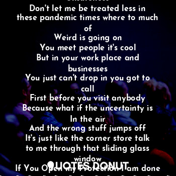 If I give you roses why you want to give me
Unsureness
Don't let me be treated less in these pandemic times where to much of
Weird is going on
You meet people it's cool
But in your work place and businesses
You just can't drop in you got to call
First before you visit anybody
Because what if the uncertainty is
In the air
And the wrong stuff jumps off
It's just like the corner store talk to me through that sliding glass window
If You Open my Protection I am done fore.???????????‍♀️?