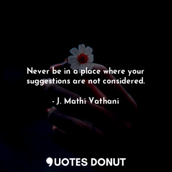 Never be in a place where your suggestions are not considered.