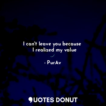 I can't leave you because 
  I realized my value