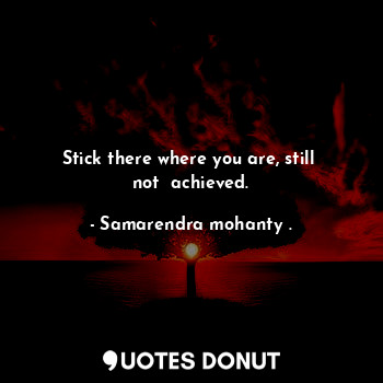 Stick there where you are, still  not  achieved.