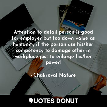 Attention to detail person is good for employer but too down value as humanity if the person use his/her competency to damage other in workplace just to enlarge his/her power!
