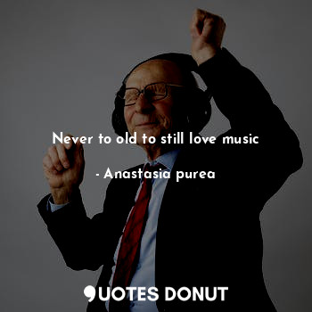  Never to old to still love music... - Anastasia purea - Quotes Donut