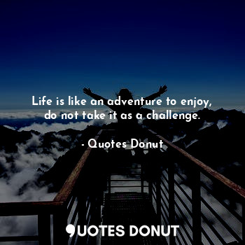 Life is like an adventure to enjoy, do not take it as a challenge.
