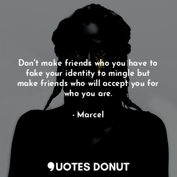 Don't make friends who you have to fake your identity to mingle but make friends who will accept you for who you are.