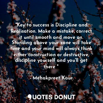 "Key to success is Discipline and Realisation. Make a mistake, correct it until smooth and move on. Standing above your zone will take time and your mind will always think either construction or destructive, discipline yourself and you'll get there "