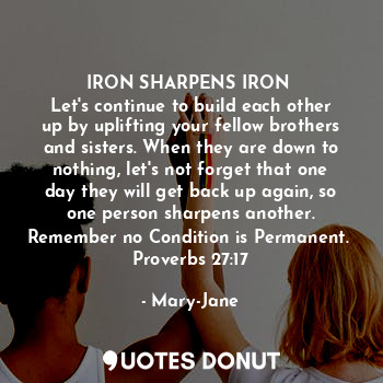 IRON SHARPENS IRON 
Let's continue to build each other up by uplifting your fellow brothers and sisters. When they are down to nothing, let's not forget that one day they will get back up again, so one person sharpens another.
Remember no Condition is Permanent. 
Proverbs 27:17