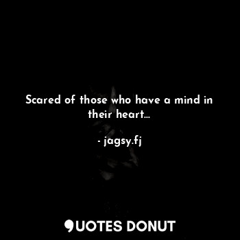 Scared of those who have a mind in their heart…