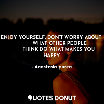 ENJOY YOURSELF, DON'T WORRY ABOUT 
           WHAT OTHER PEOPLE 
         THINK DO WHAT MAKES YOU HAPPY