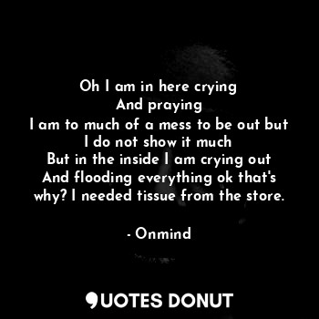 Oh I am in here crying
And praying
I am to much of a mess to be out but I do not show it much
But in the inside I am crying out
And flooding everything ok that's why? I needed tissue from the store.