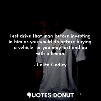 Test drive that man before investing in him as you would do before buying a vehicle  or you may just end up with a lemon.