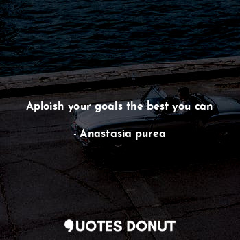 Aploish your goals the best you can