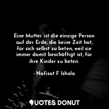 Eine Mutter ist die einzige Person auf der Erde, die keine Zeit hat, für sich selbst zu beten, weil sie immer damit beschäftigt ist, für ihre Kinder zu beten.