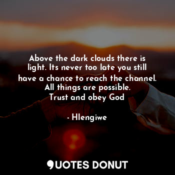 Above the dark clouds there is light. Its never too late you still have a chance to reach the channel. All things are possible.
Trust and obey God