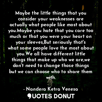 Maybe the little things that you consider your weaknesses are actually what people like most about you.Maybe you hate that you care too much or that you were your heart on your sleeves,But seriously that's what some people love the most about you.We all have different little things that make up who we are,we don't need to change those things but we can choose who to share them with.