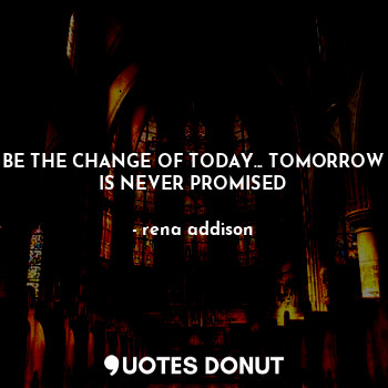 BE THE CHANGE OF TODAY... TOMORROW IS NEVER PROMISED