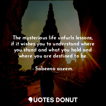 The mysterious life unfurls lessons, if it wishes you to understand where you stand and what you hold and where you are destined to be.