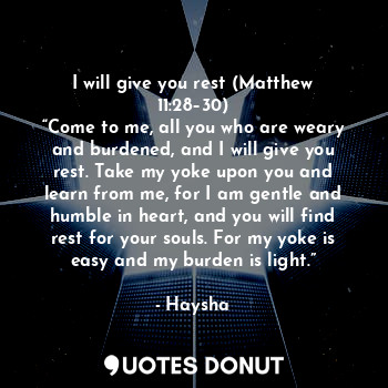 I will give you rest (Matthew 11:28–30)
“Come to me, all you who are weary and burdened, and I will give you rest. Take my yoke upon you and learn from me, for I am gentle and humble in heart, and you will find rest for your souls. For my yoke is easy and my burden is light.”