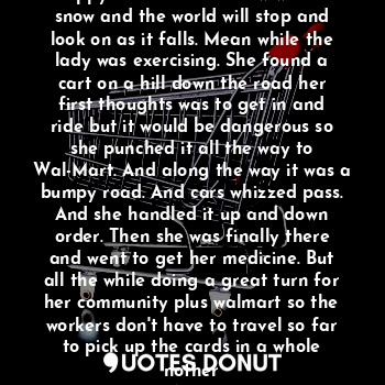 The school bus rolled around and the lady looks on and sees the kids happy. Cool for tomorrow will be snow and the world will stop and look on as it falls. Mean while the lady was exercising. She found a cart on a hill down the road her first thoughts was to get in and ride but it would be dangerous so she punched it all the way to Wal-Mart. And along the way it was a bumpy road. And cars whizzed pass. And she handled it up and down order. Then she was finally there and went to get her medicine. But all the while doing a great turn for her community plus walmart so the workers don't have to travel so far to pick up the cards in a whole nother
Area.