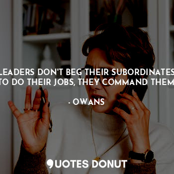 LEADERS DON'T BEG THEIR SUBORDINATES TO DO THEIR JOBS, THEY COMMAND THEM.