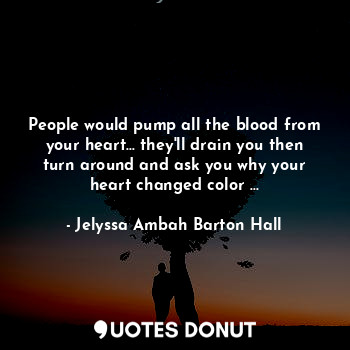 People would pump all the blood from your heart... they'll drain you then turn around and ask you why your heart changed color ...