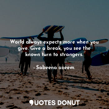 World always expects more when you give. Give a break, you see the known turn to strangers.