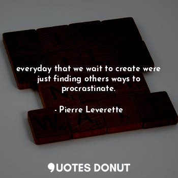 everyday that we wait to create were just finding others ways to procrastinate.