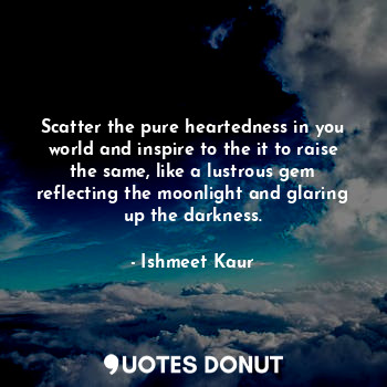 Scatter the pure heartedness in you world and inspire to the it to raise the same, like a lustrous gem reflecting the moonlight and glaring up the darkness.