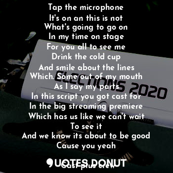 Tap the microphone
It's on an this is not
What's going to go on
In my time on stage
For you all to see me
Drink the cold cup
And smile about the lines
Which. Some out of my mouth
As I say my parts
In this script you got cast for
In the big streaming premiere
Which has us like we can't wait
To see it
And we know its about to be good
Cause you yeah