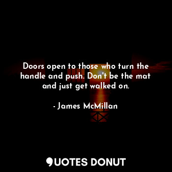 Doors open to those who turn the handle and push. Don't be the mat and just get walked on.