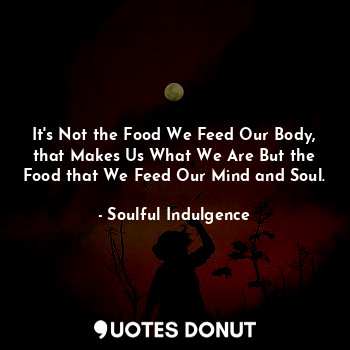 It's Not the Food We Feed Our Body, that Makes Us What We Are But the Food that We Feed Our Mind and Soul.