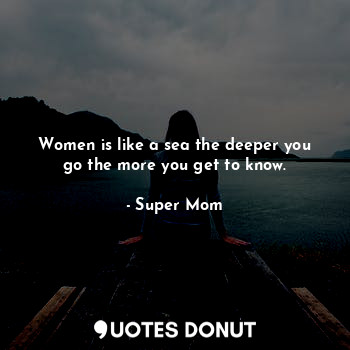 Women is like a sea the deeper you go the more you get to know.