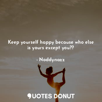 Keep yourself happy because who else is yours except you??
