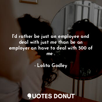 I'd rather be just an employee and deal with just me than be an employer an have to deal with 500 of me .