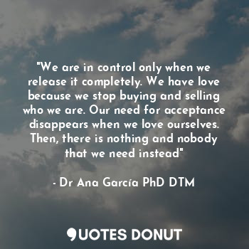 "We are in control only when we release it completely. We have love because we stop buying and selling who we are. Our need for acceptance disappears when we love ourselves. Then, there is nothing and nobody that we need instead"