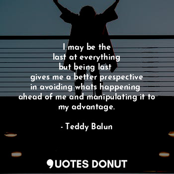 I may be the
 last at everything 
but being last 
gives me a better prespective
in avoiding whats happening 
ahead of me and manipulating it to my advantage.