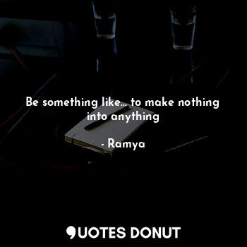 Be something like... to make nothing into anything